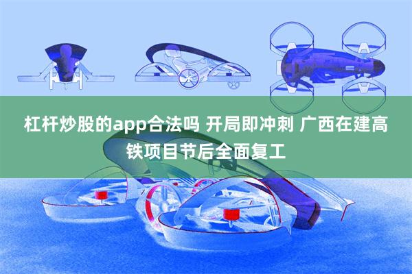 杠杆炒股的app合法吗 开局即冲刺 广西在建高铁项目节后全面复工