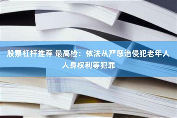 股票杠杆推荐 最高检：依法从严惩治侵犯老年人人身权利等犯罪