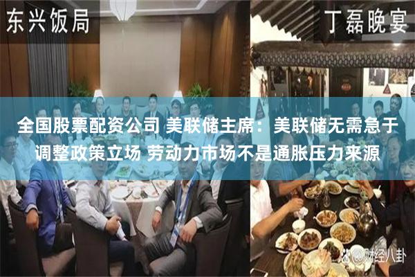 全国股票配资公司 美联储主席：美联储无需急于调整政策立场 劳动力市场不是通胀压力来源