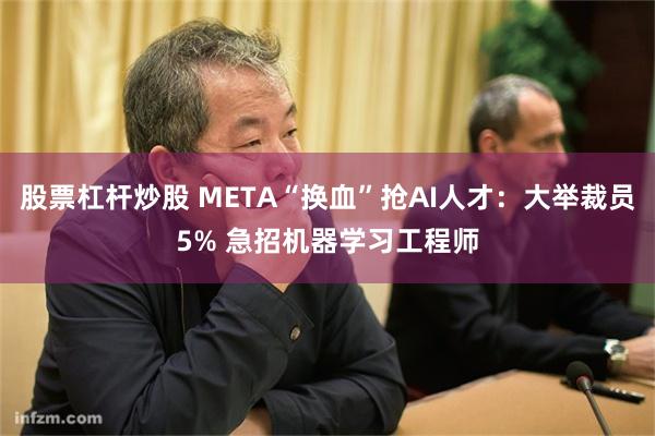 股票杠杆炒股 META“换血”抢AI人才：大举裁员5% 急招机器学习工程师