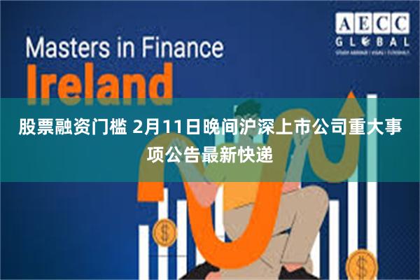 股票融资门槛 2月11日晚间沪深上市公司重大事项公告最新快递