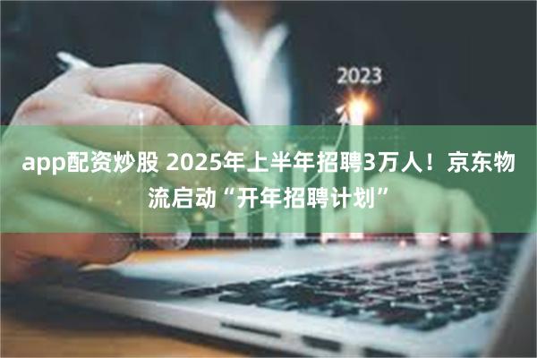 app配资炒股 2025年上半年招聘3万人！京东物流启动“开年招聘计划”