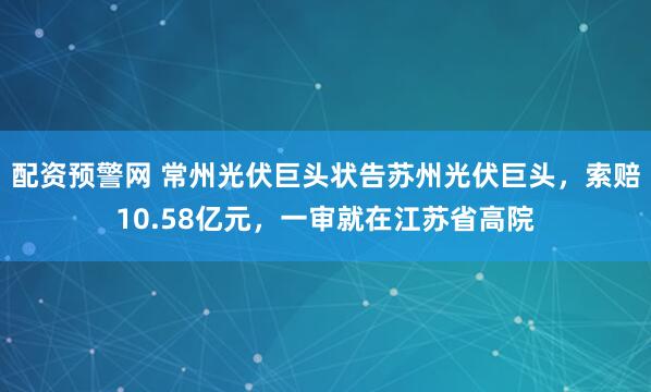 配资预警网 常州光伏巨头状告苏州光伏巨头，索赔10.58亿元，一审就在江苏省高院