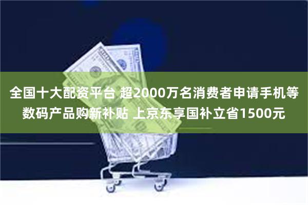 全国十大配资平台 超2000万名消费者申请手机等数码产品购新补贴 上京东享国补立省1500元