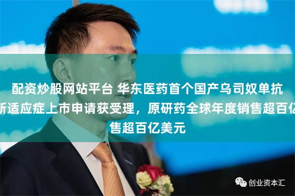 配资炒股网站平台 华东医药首个国产乌司奴单抗又一新适应症上市申请获受理，原研药全球年度销售超百亿美元