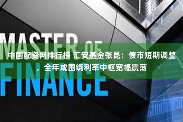 中国配资网排行榜 汇安基金张昆：债市短期调整，全年或围绕利率中枢宽幅震荡