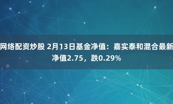 网络配资炒股 2月13日基金净值：嘉实泰和混合最新净值2.75，跌0.29%