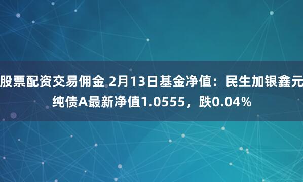 股票配资交易佣金 2月13日基金净值：民生加银鑫元纯债A最新净值1.0555，跌0.04%