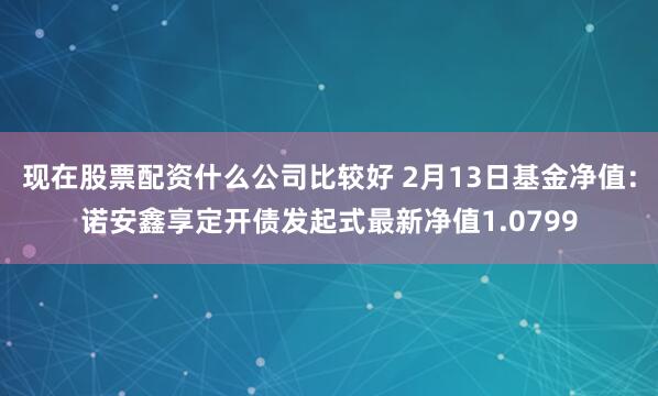 现在股票配资什么公司比较好 2月13日基金净值：诺安鑫享定开债发起式最新净值1.0799