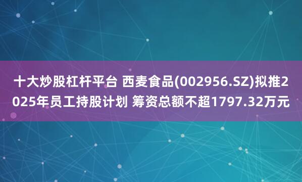 十大炒股杠杆平台 西麦食品(002956.SZ)拟推2025年员工持股计划 筹资总额不超1797.32万元