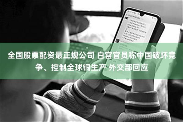 全国股票配资最正规公司 白宫官员称中国破坏竞争、控制全球铜生产 外交部回应