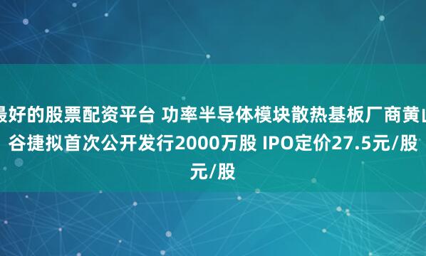 最好的股票配资平台 功率半导体模块散热基板厂商黄山谷捷拟首次公开发行2000万股 IPO定价27.5元/股