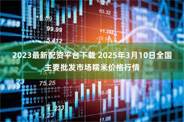 2023最新配资平台下载 2025年3月10日全国主要批发市场糯米价格行情