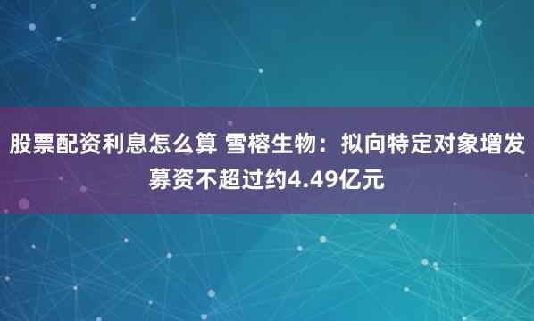 股票配资利息怎么算 雪榕生物：拟向特定对象增发募资不超过约4.49亿元