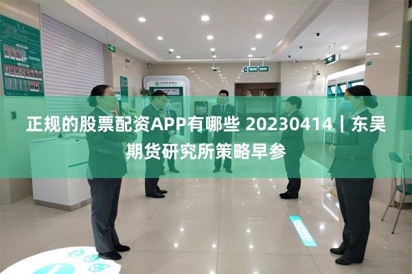 正规的股票配资APP有哪些 20230414｜东吴期货研究所策略早参