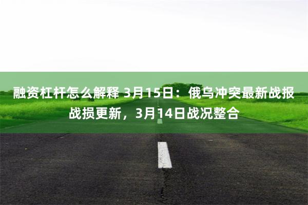 融资杠杆怎么解释 3月15日：俄乌冲突最新战报战损更新，3月14日战况整合