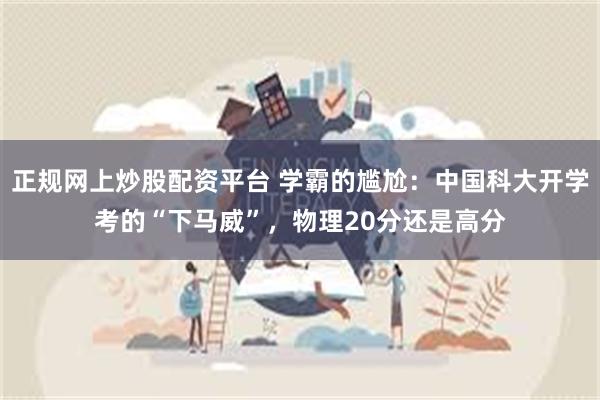 正规网上炒股配资平台 学霸的尴尬：中国科大开学考的“下马威”，物理20分还是高分